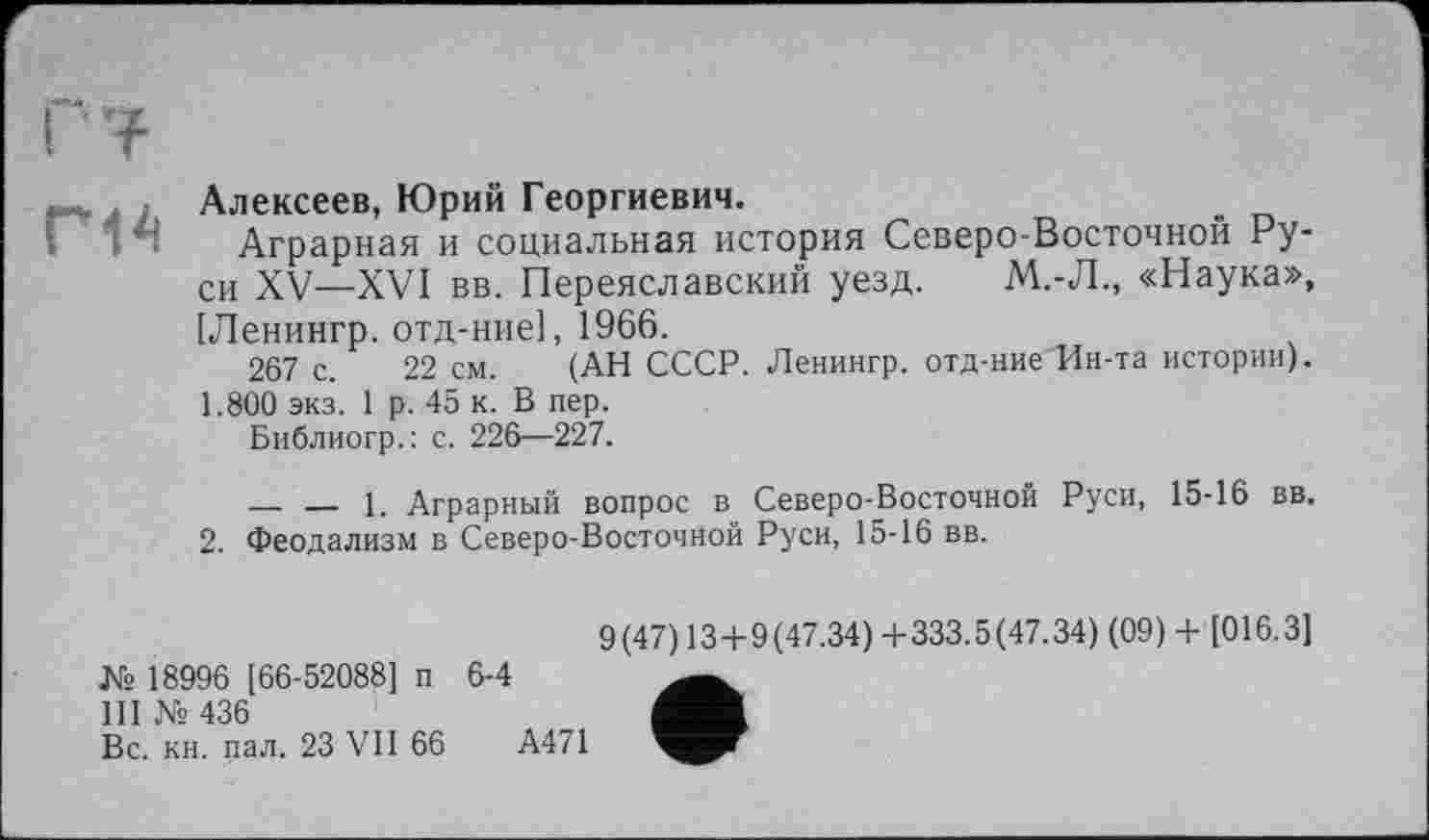 ﻿Алексеев, Юрий Георгиевич.
Аграрная и социальная история Северо Восточной Руси XV—XVI вв. Переяславский уезд. М.-Л., «Наука», [Ленингр. отд-ние], 1966.
267 с. 22 см. (АН СССР. Ленингр. отд-ние Ин-та истории). 1.800 экз. 1 р. 45 к. В пер.
Библиогр.: с. 226—227.
— — 1. Аграрный вопрос в Северо-Восточной Руси, 15-16 вв.
2. Феодализм в Северо-Восточной Руси, 15-16 вв.
9(47) 13+9(47.34) +333.5(47.34) (09) + [016.3] № 18996 [66-52088] п 6-4 III № 436
Вс. кн. пал. 23 VII 66	А471